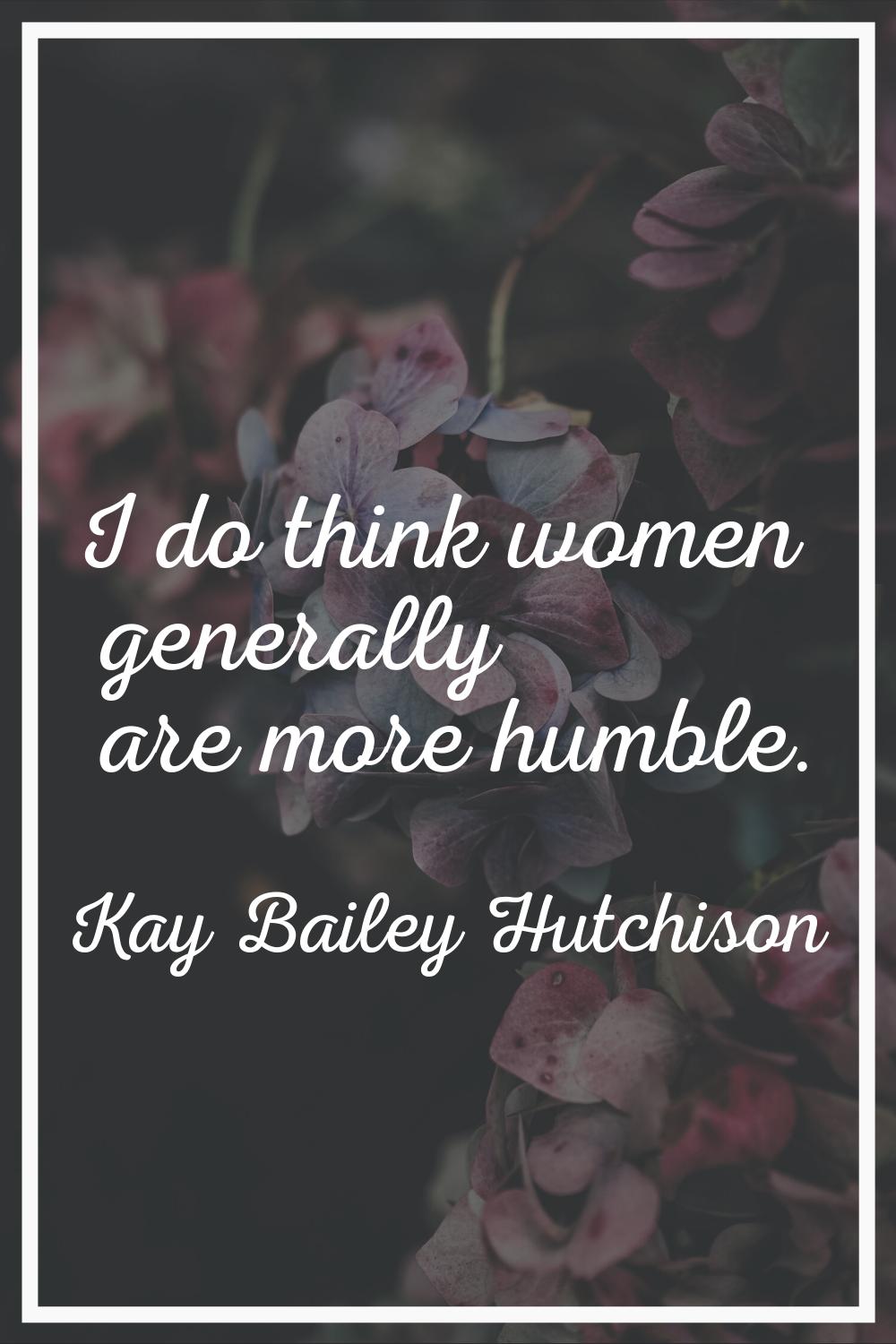 I do think women generally are more humble.