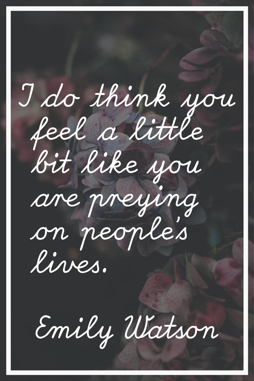 I do think you feel a little bit like you are preying on people's lives.