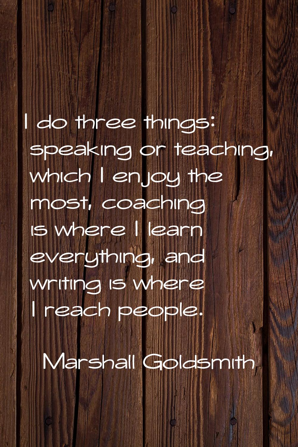 I do three things: speaking or teaching, which I enjoy the most, coaching is where I learn everythi