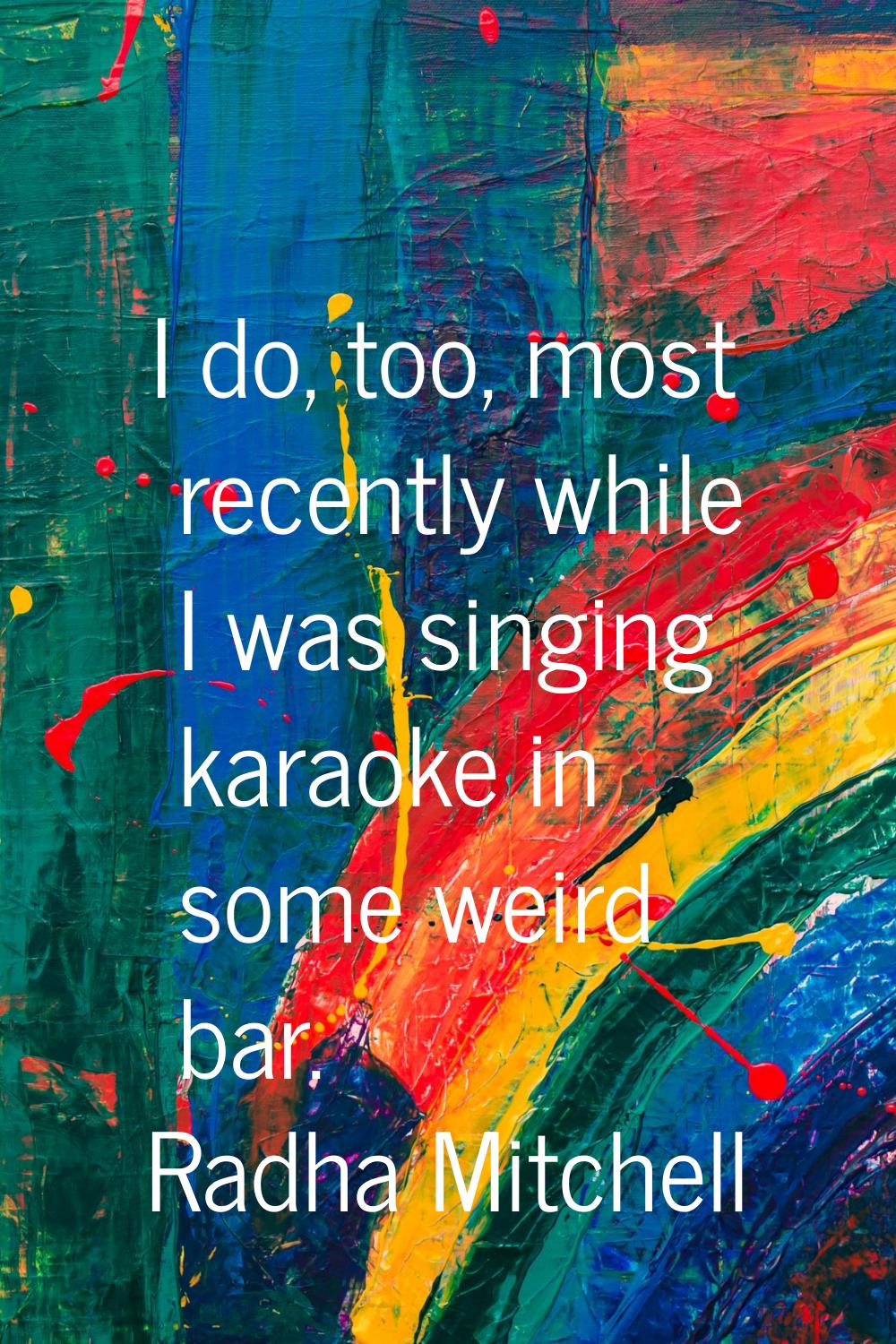 I do, too, most recently while I was singing karaoke in some weird bar.