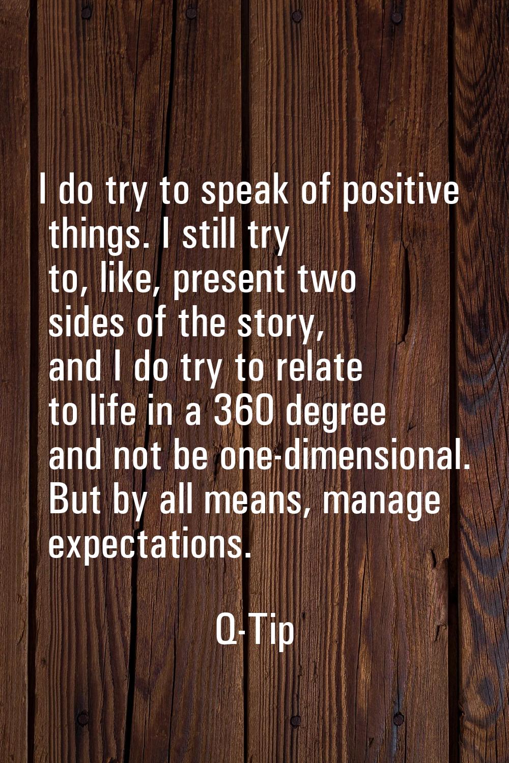 I do try to speak of positive things. I still try to, like, present two sides of the story, and I d
