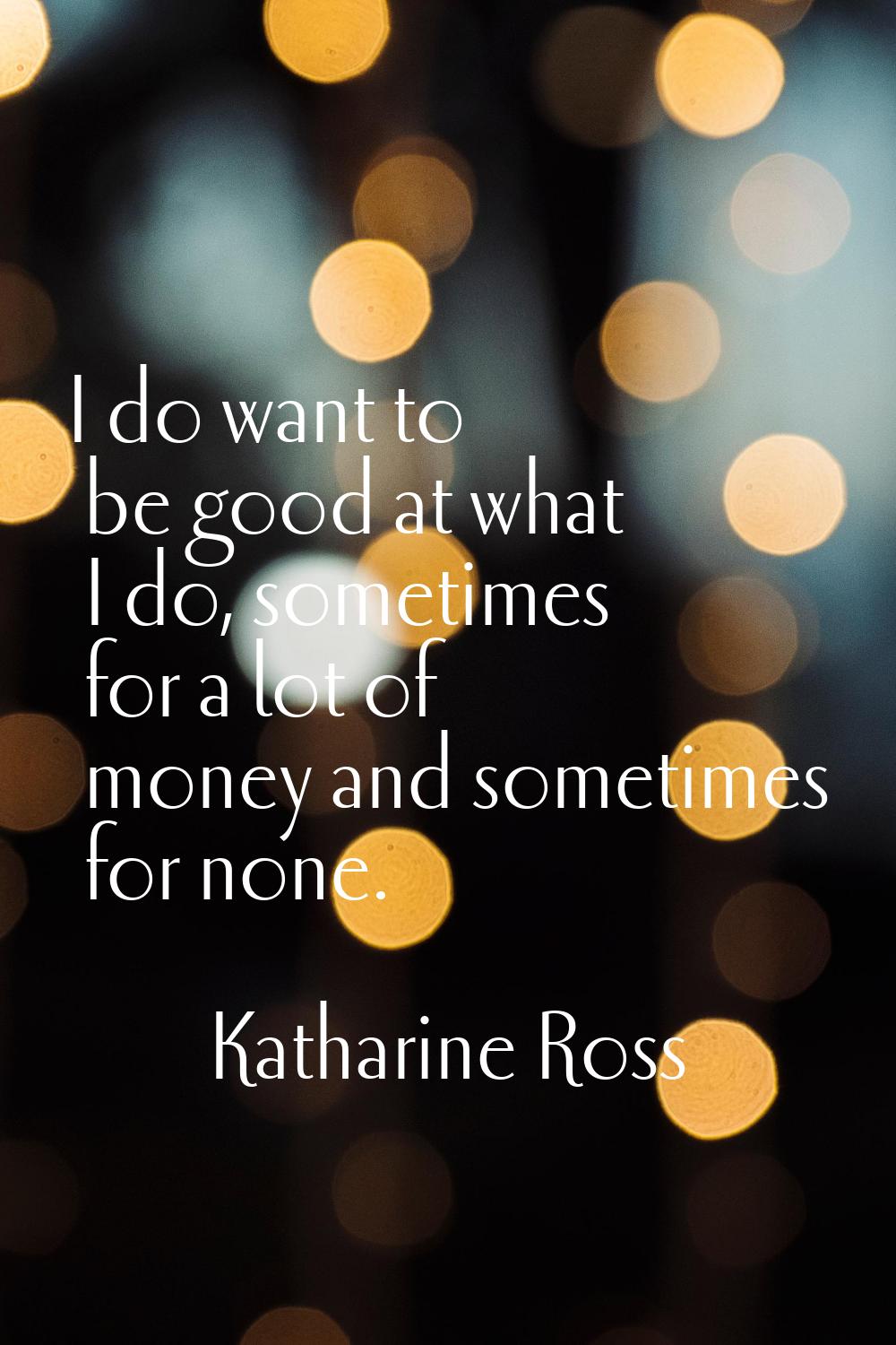 I do want to be good at what I do, sometimes for a lot of money and sometimes for none.