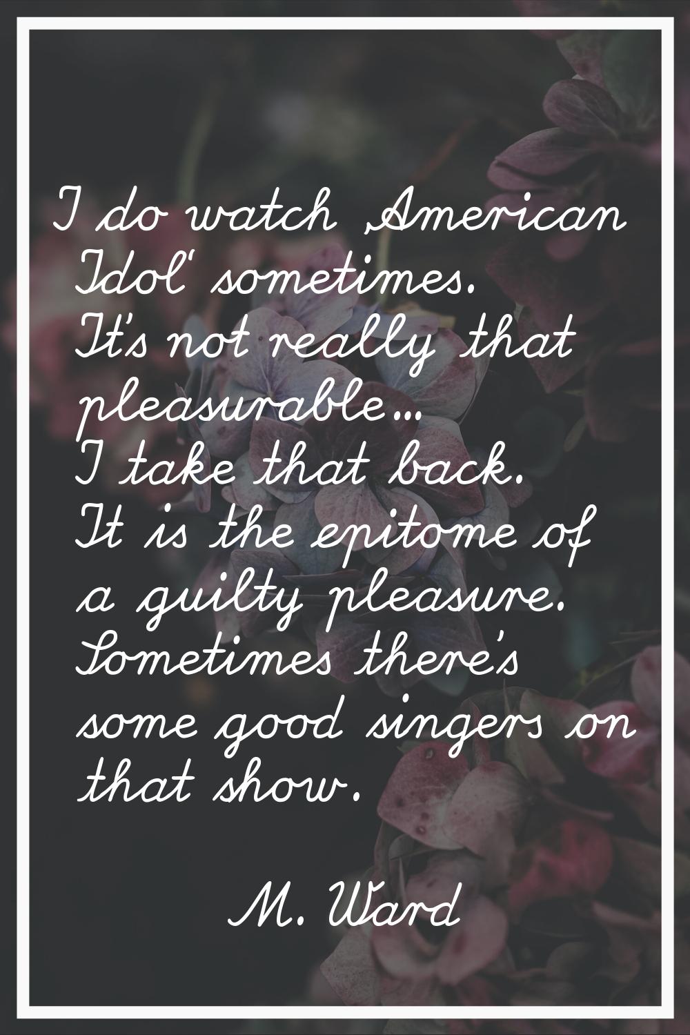 I do watch 'American Idol' sometimes. It's not really that pleasurable... I take that back. It is t