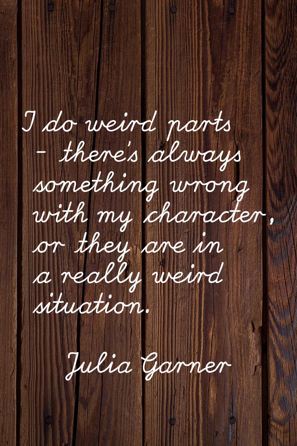 I do weird parts - there's always something wrong with my character, or they are in a really weird 