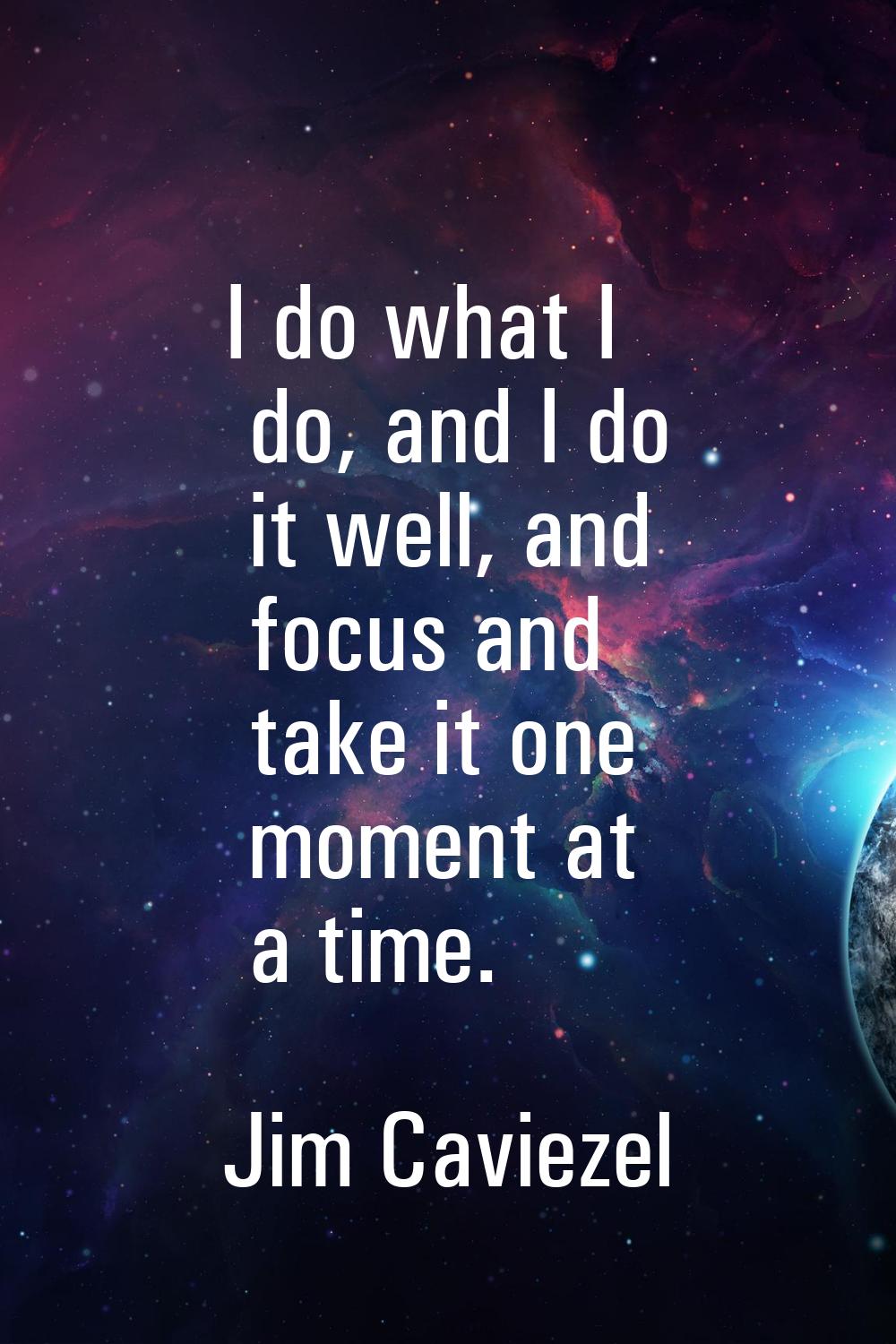 I do what I do, and I do it well, and focus and take it one moment at a time.
