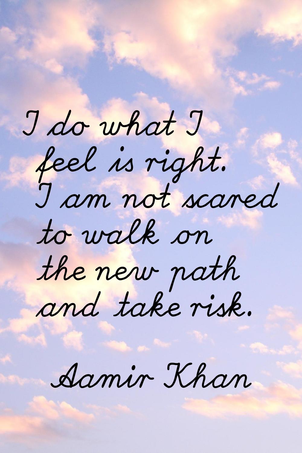 I do what I feel is right. I am not scared to walk on the new path and take risk.