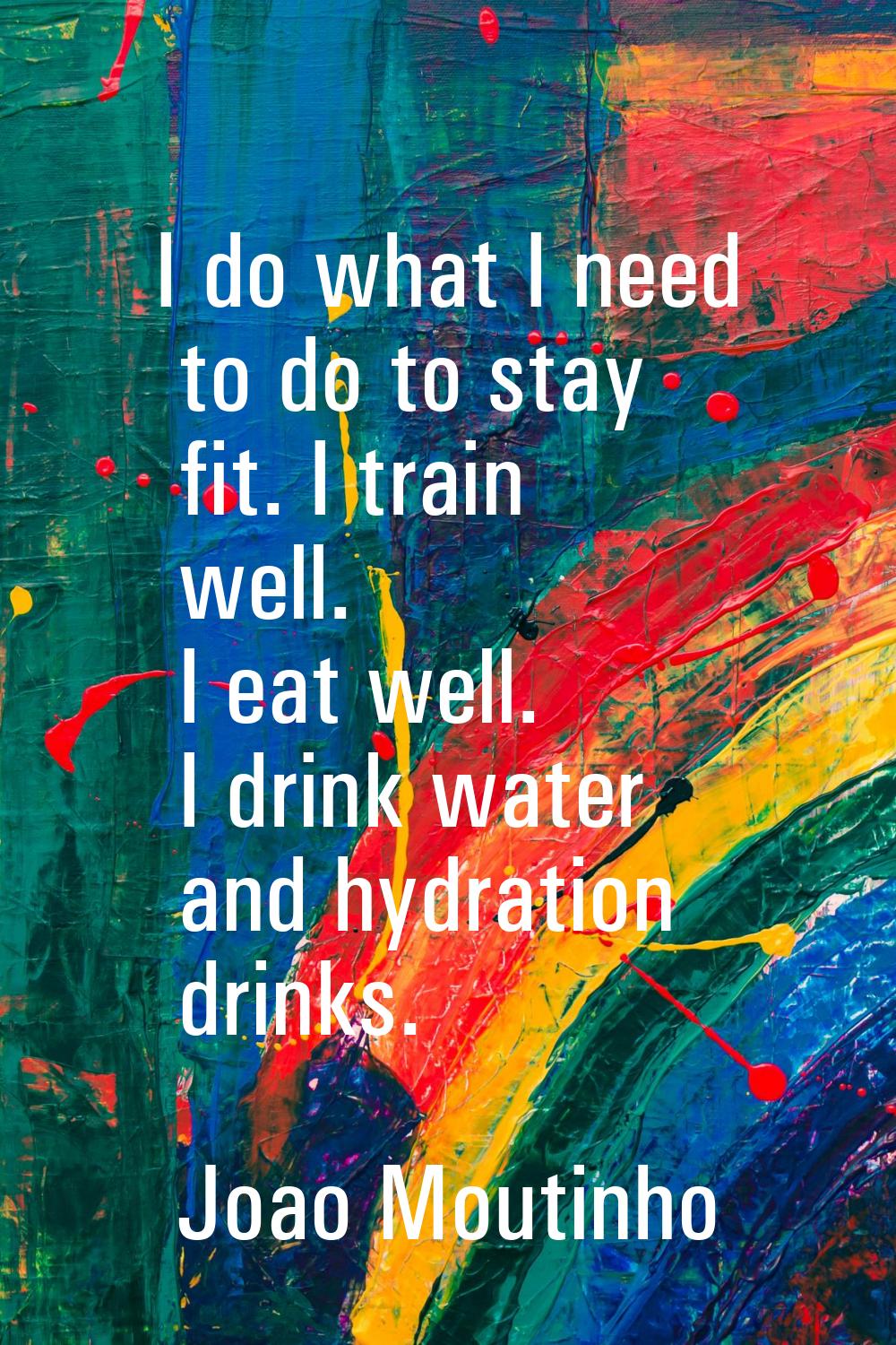 I do what I need to do to stay fit. I train well. I eat well. I drink water and hydration drinks.