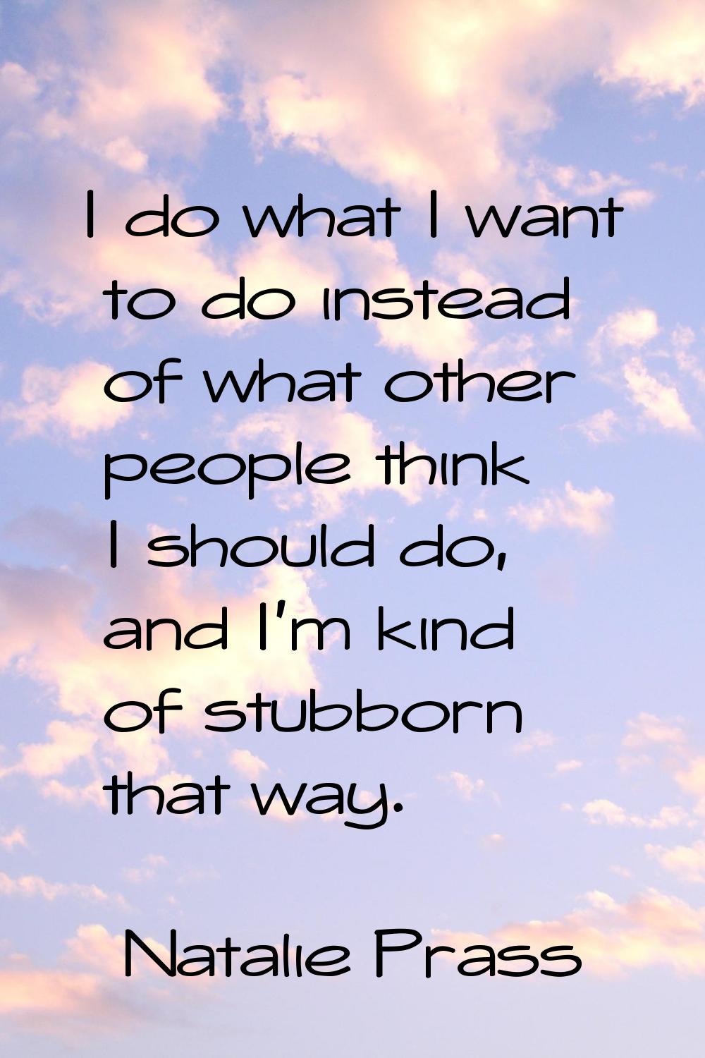 I do what I want to do instead of what other people think I should do, and I'm kind of stubborn tha
