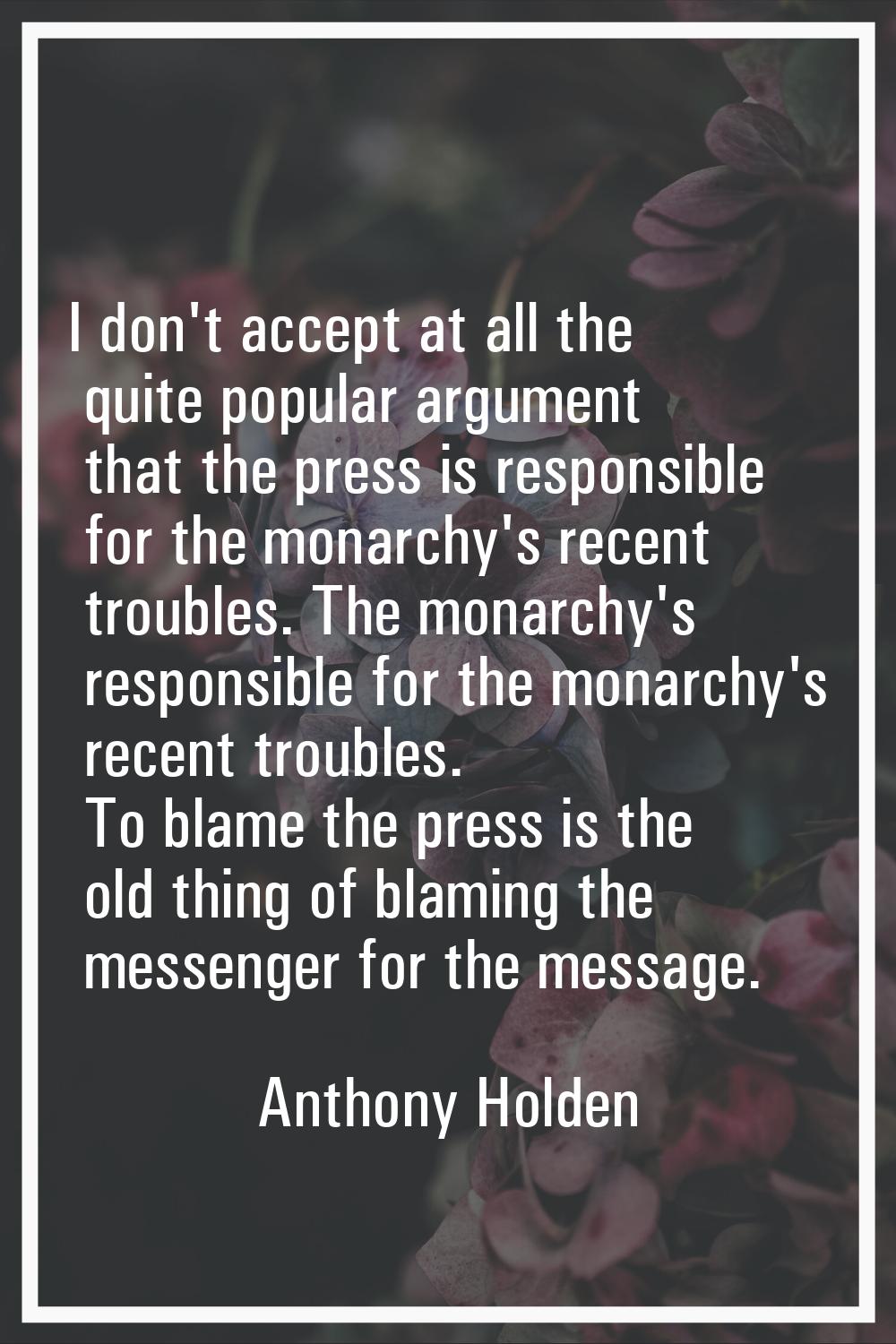 I don't accept at all the quite popular argument that the press is responsible for the monarchy's r