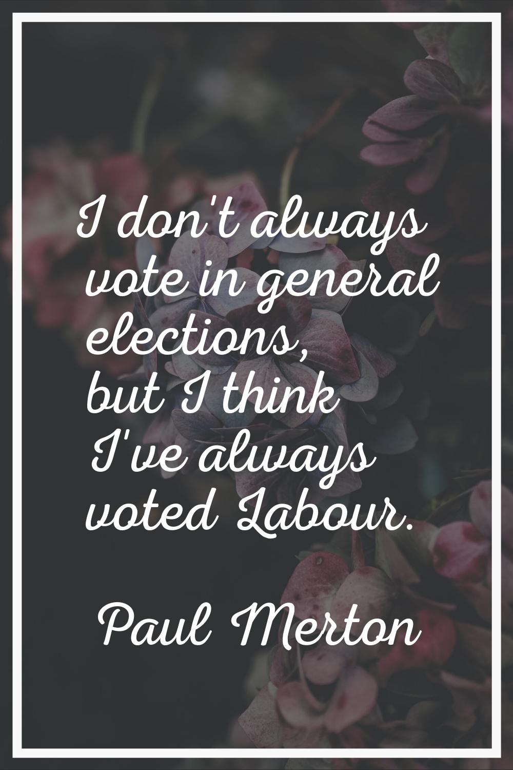 I don't always vote in general elections, but I think I've always voted Labour.