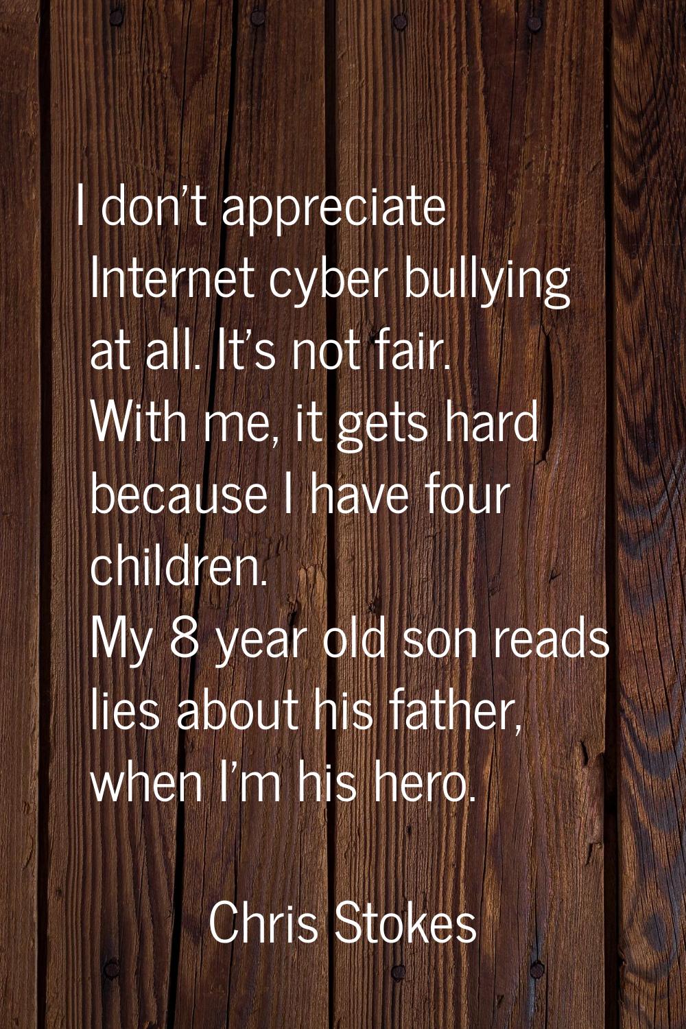 I don't appreciate Internet cyber bullying at all. It's not fair. With me, it gets hard because I h