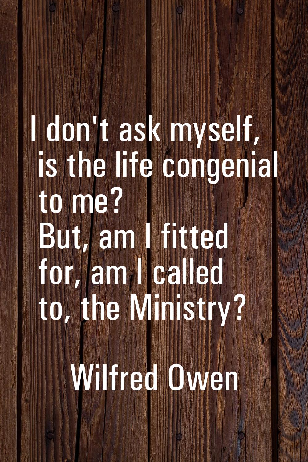 I don't ask myself, is the life congenial to me? But, am I fitted for, am I called to, the Ministry