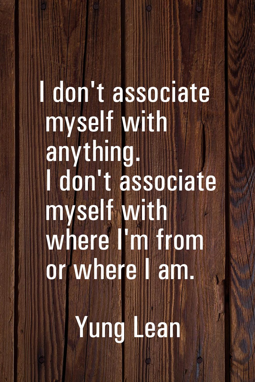 I don't associate myself with anything. I don't associate myself with where I'm from or where I am.