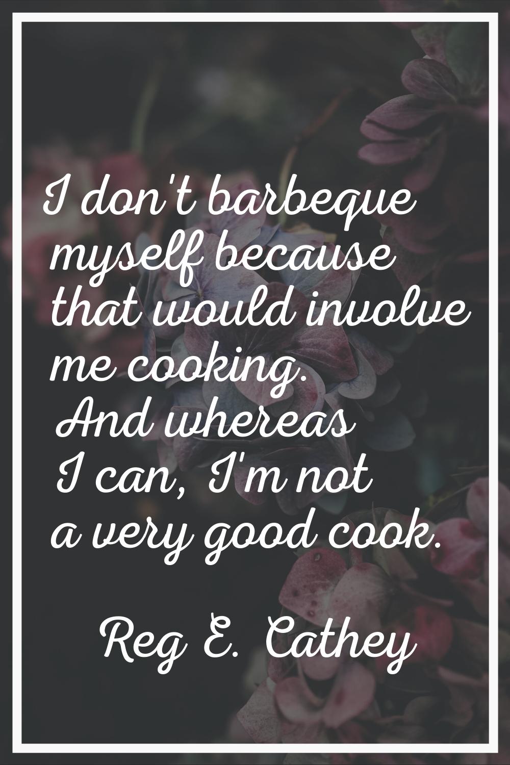 I don't barbeque myself because that would involve me cooking. And whereas I can, I'm not a very go