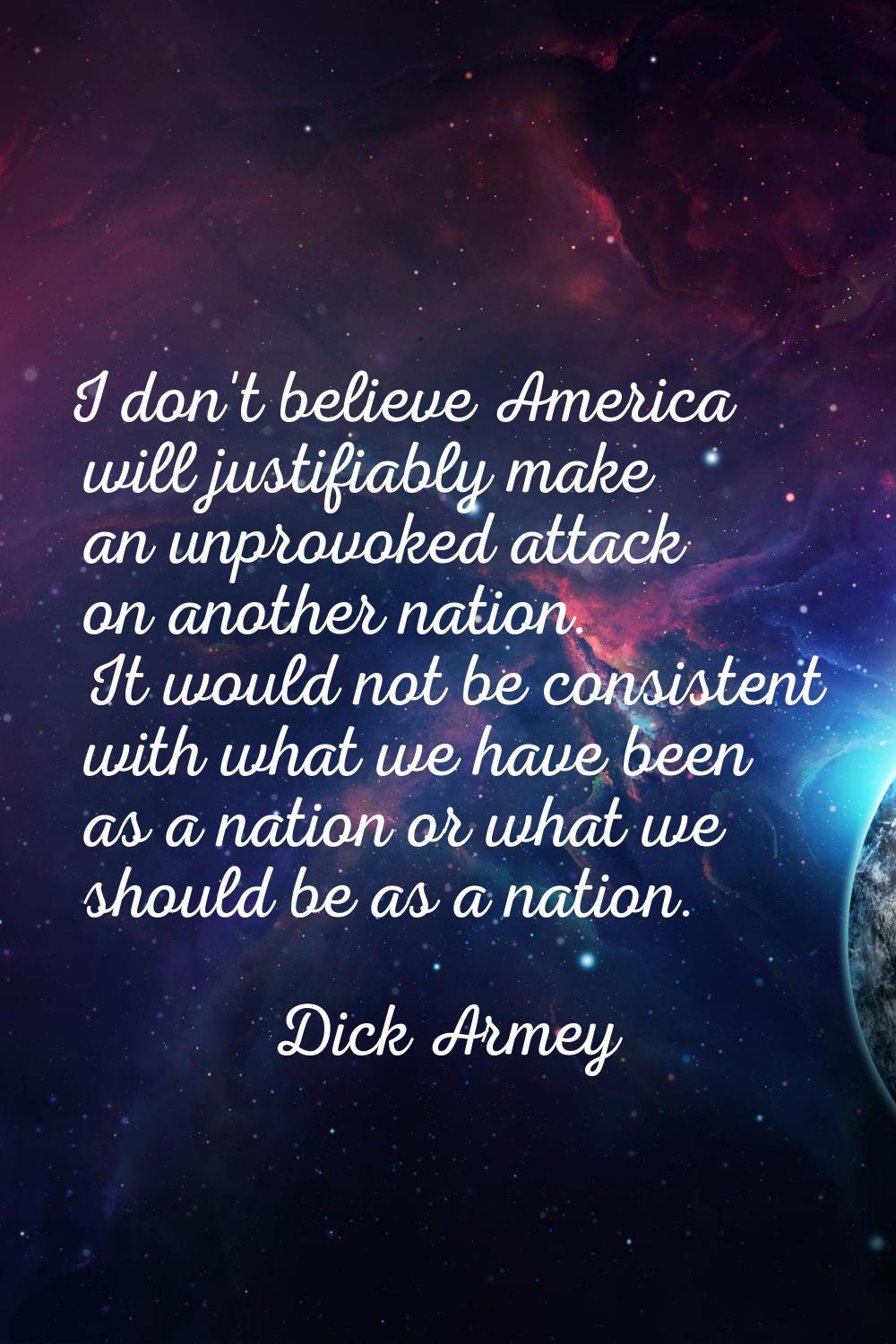 I don't believe America will justifiably make an unprovoked attack on another nation. It would not 