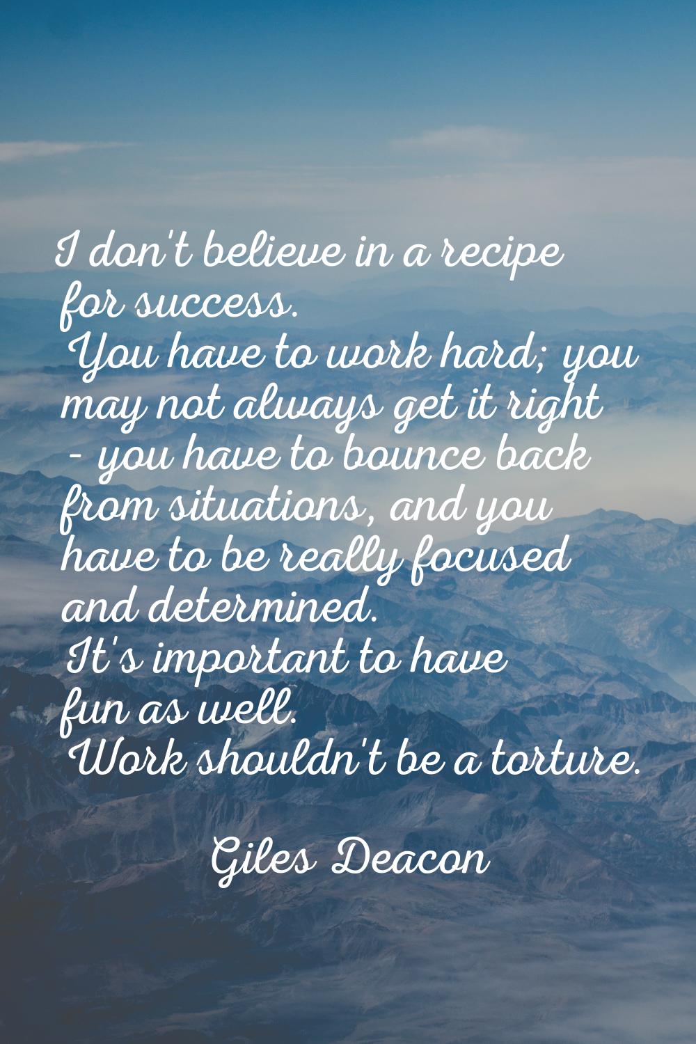 I don't believe in a recipe for success. You have to work hard; you may not always get it right - y