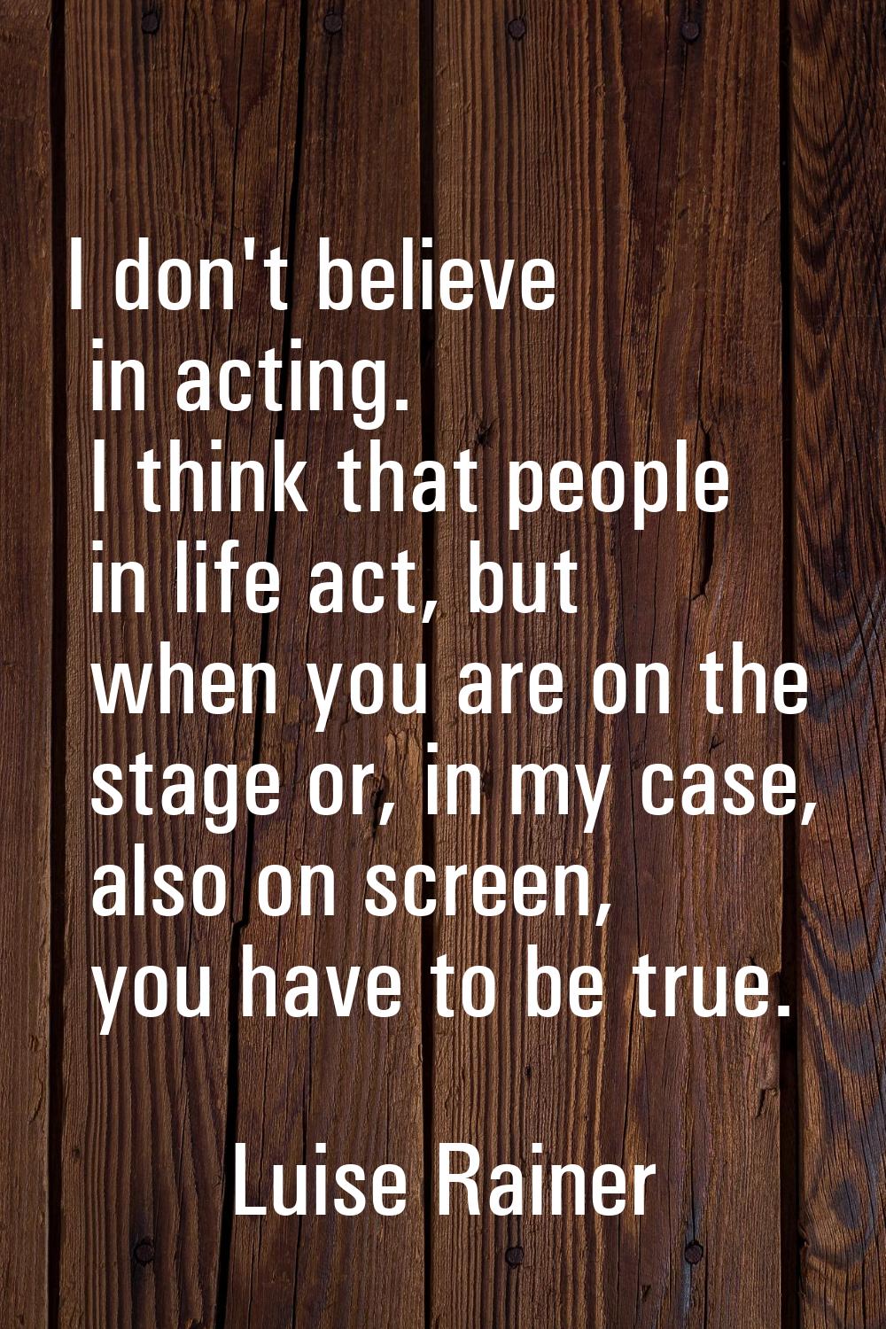 I don't believe in acting. I think that people in life act, but when you are on the stage or, in my