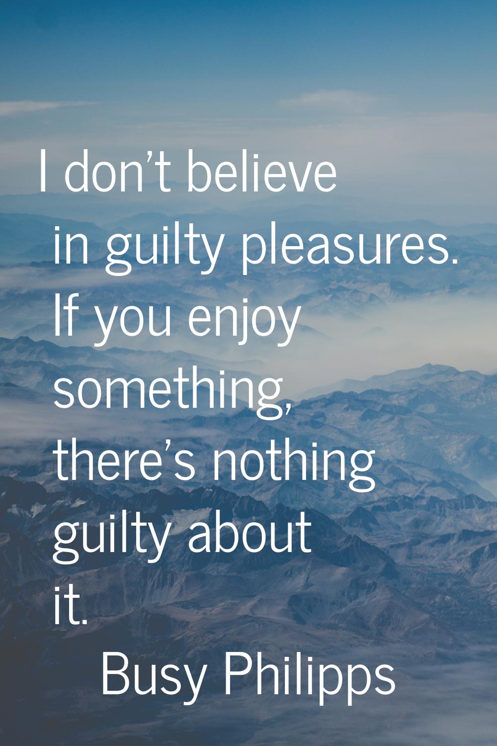 I don't believe in guilty pleasures. If you enjoy something, there's nothing guilty about it.
