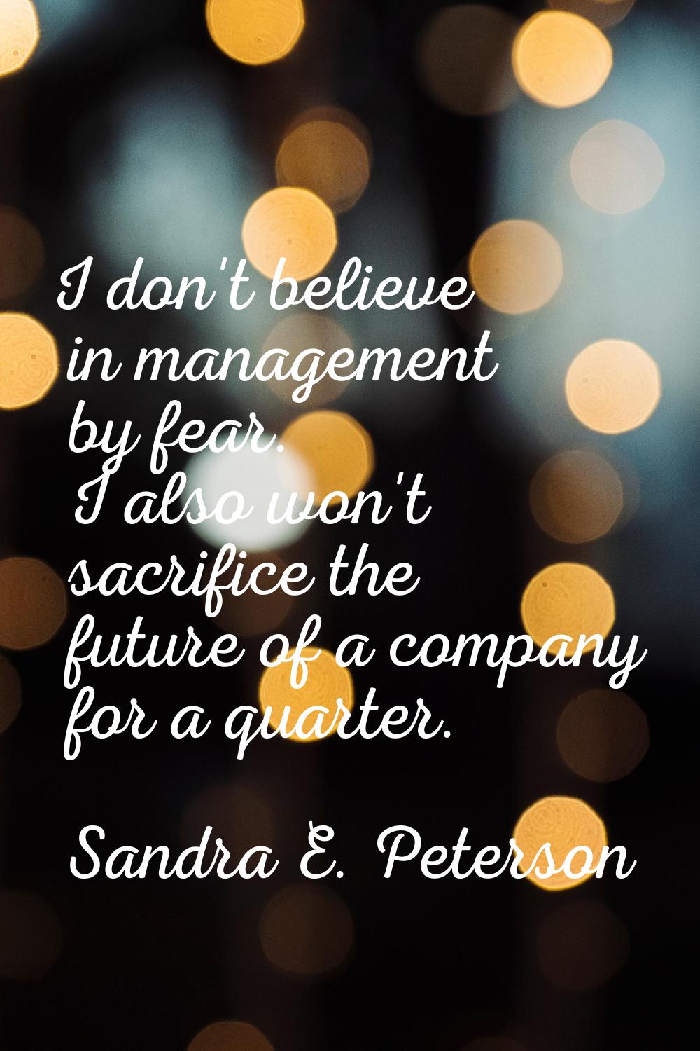 I don't believe in management by fear. I also won't sacrifice the future of a company for a quarter