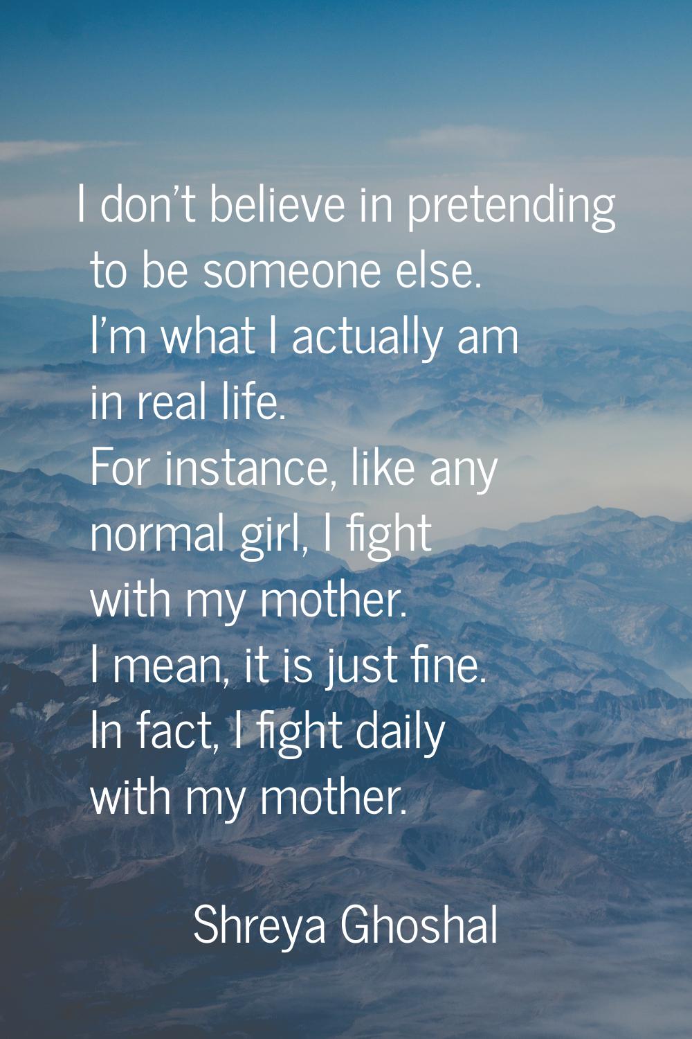 I don't believe in pretending to be someone else. I'm what I actually am in real life. For instance