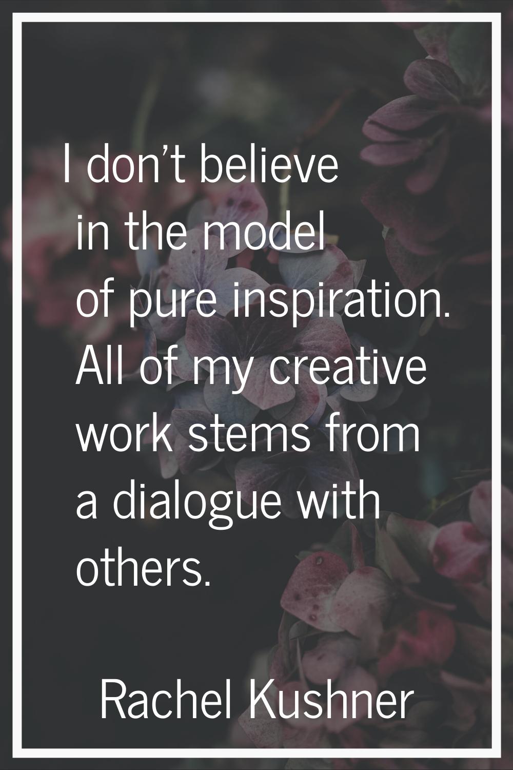 I don't believe in the model of pure inspiration. All of my creative work stems from a dialogue wit
