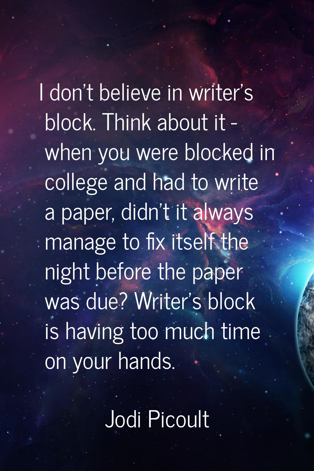 I don't believe in writer's block. Think about it - when you were blocked in college and had to wri