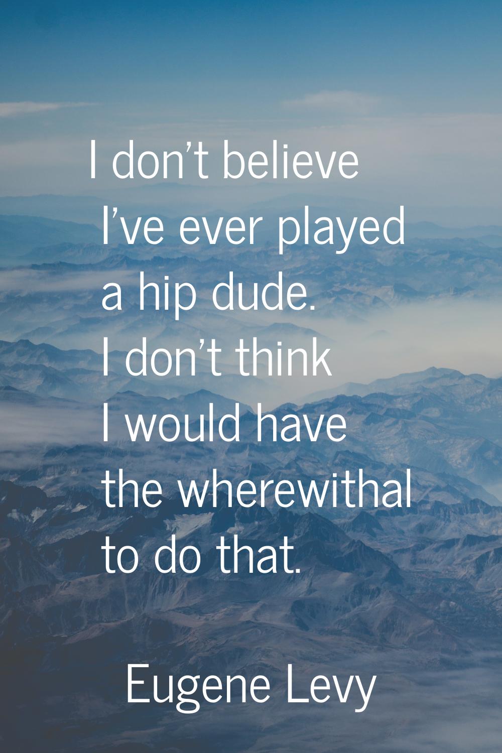 I don't believe I've ever played a hip dude. I don't think I would have the wherewithal to do that.