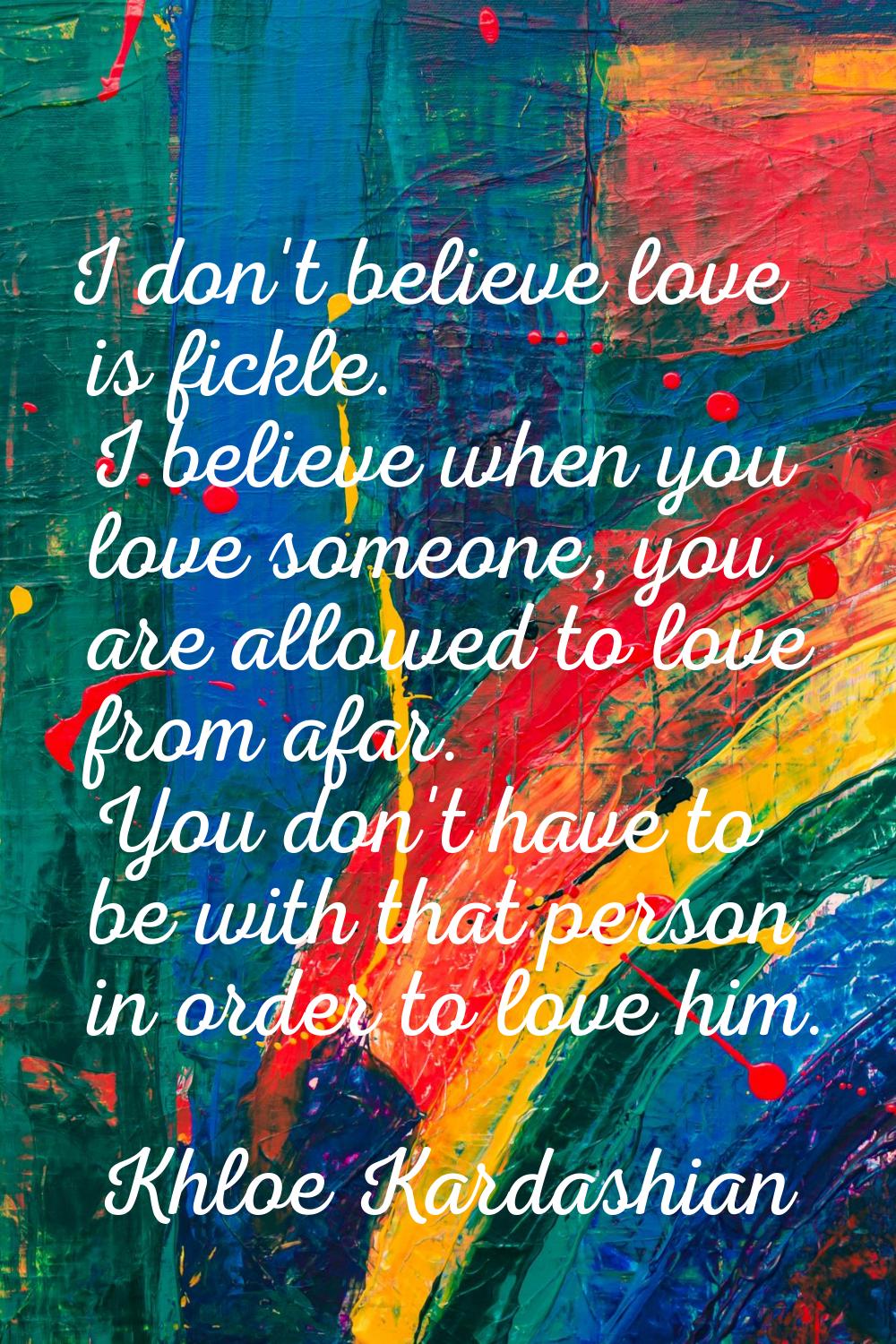 I don't believe love is fickle. I believe when you love someone, you are allowed to love from afar.