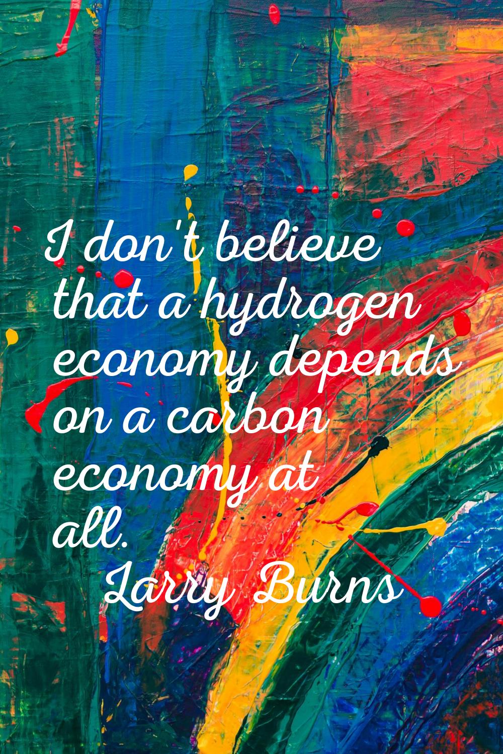I don't believe that a hydrogen economy depends on a carbon economy at all.