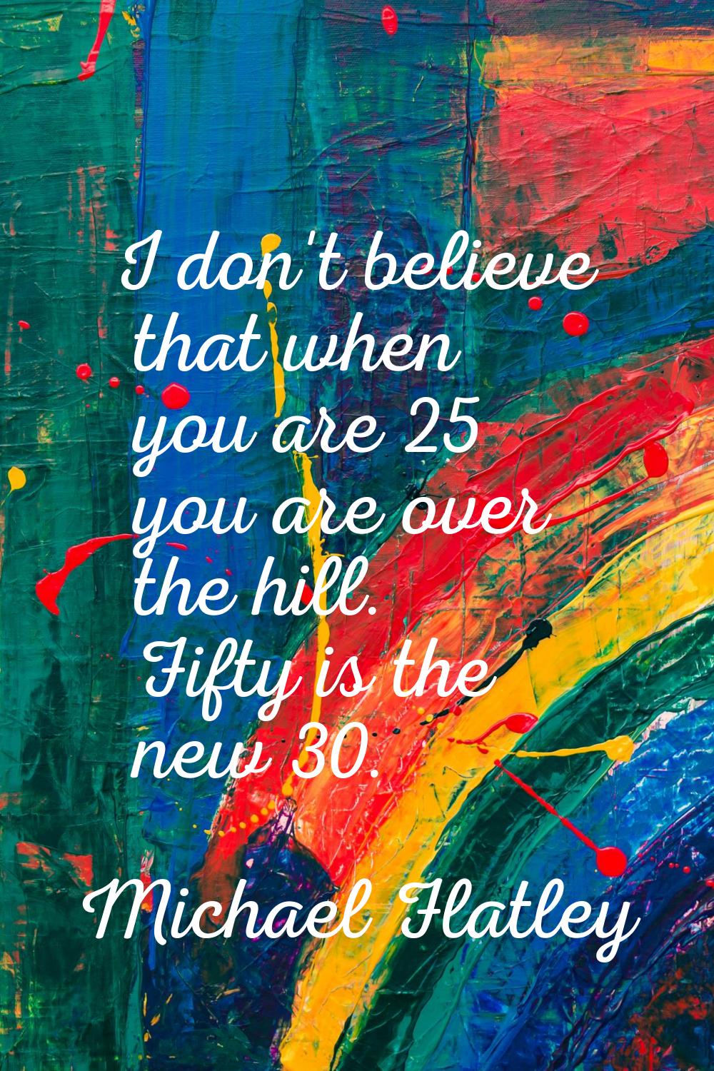 I don't believe that when you are 25 you are over the hill. Fifty is the new 30.