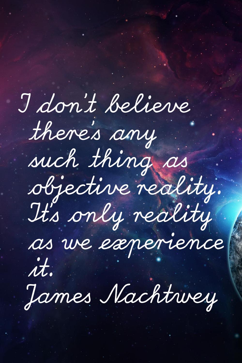 I don't believe there's any such thing as objective reality. It's only reality as we experience it.