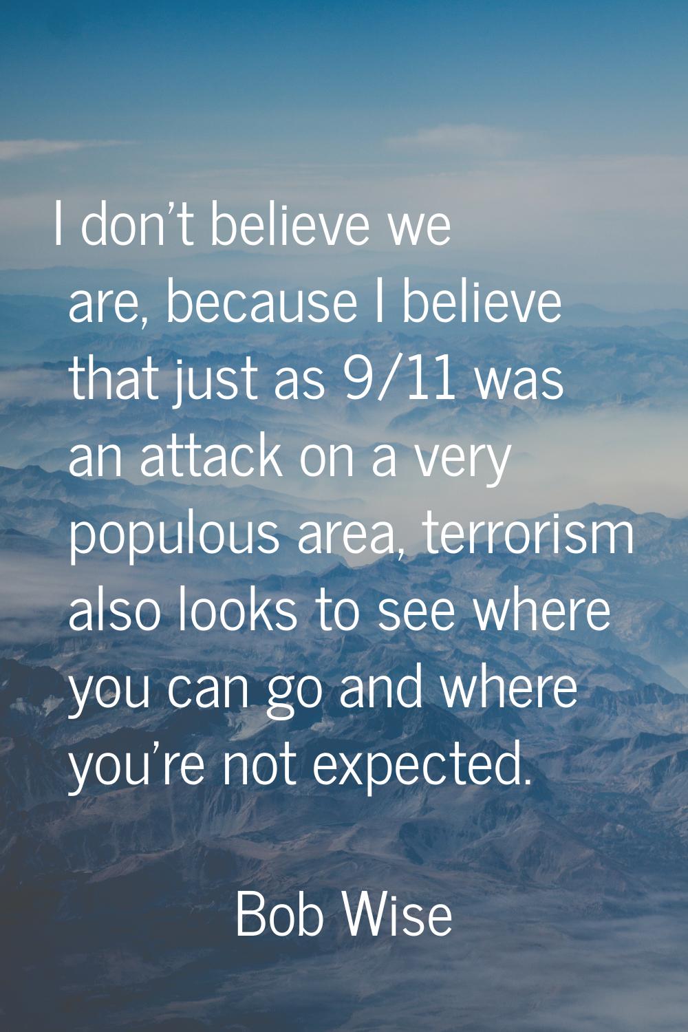 I don't believe we are, because I believe that just as 9/11 was an attack on a very populous area, 