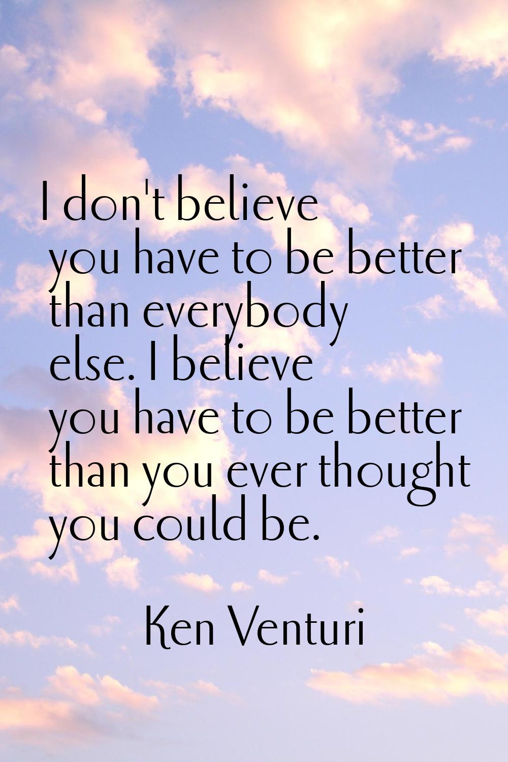 I don't believe you have to be better than everybody else. I believe you have to be better than you