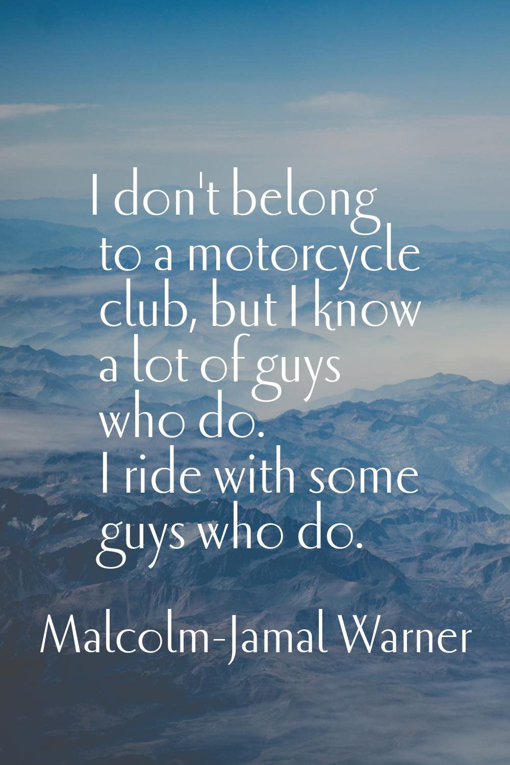 I don't belong to a motorcycle club, but I know a lot of guys who do. I ride with some guys who do.
