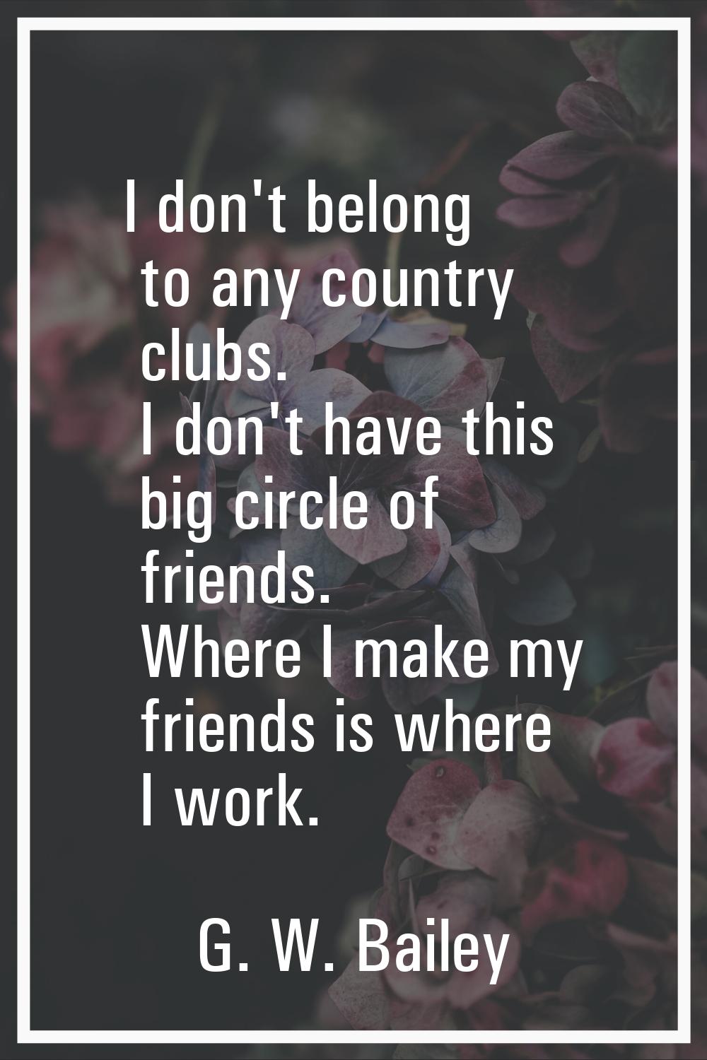 I don't belong to any country clubs. I don't have this big circle of friends. Where I make my frien