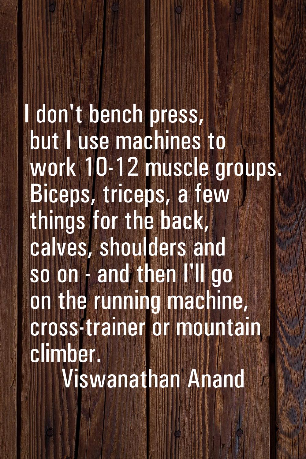 I don't bench press, but I use machines to work 10-12 muscle groups. Biceps, triceps, a few things 