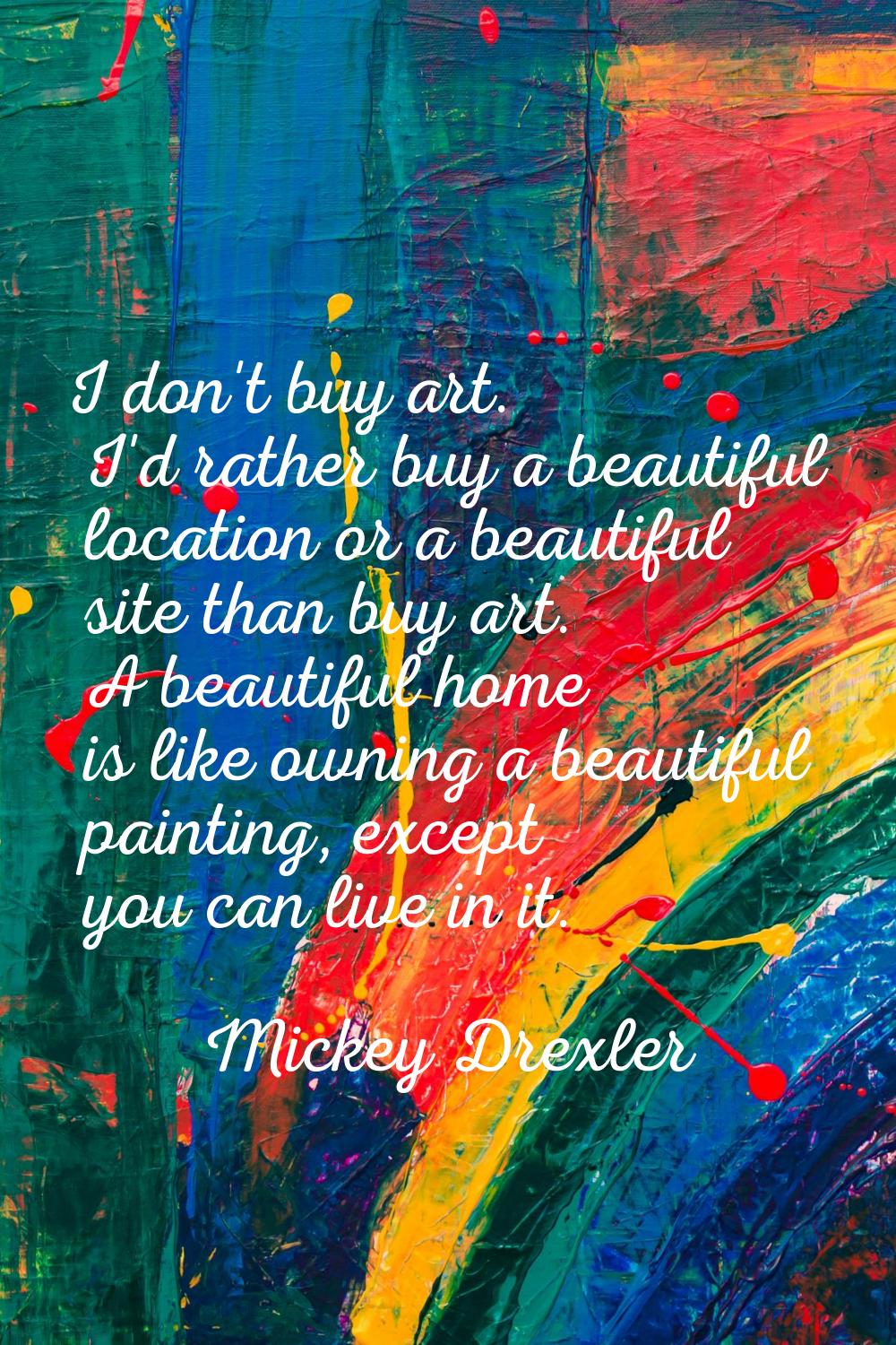 I don't buy art. I'd rather buy a beautiful location or a beautiful site than buy art. A beautiful 