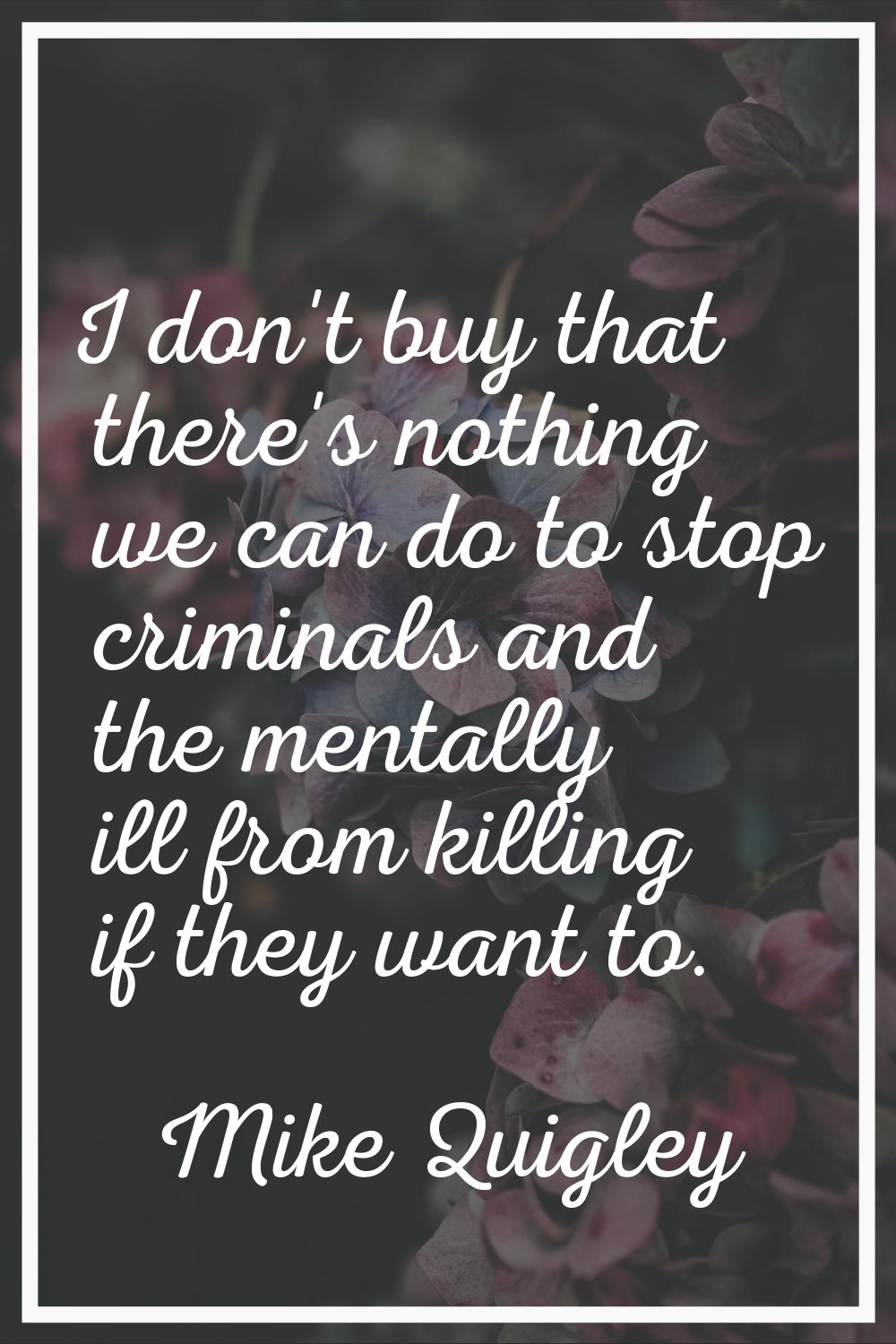 I don't buy that there's nothing we can do to stop criminals and the mentally ill from killing if t