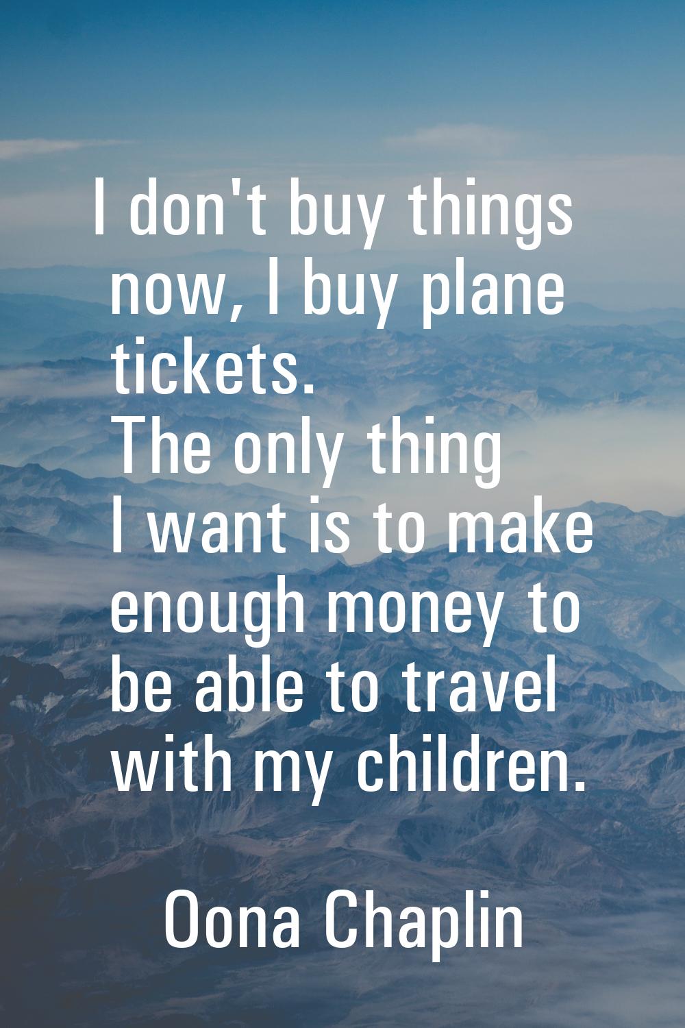 I don't buy things now, I buy plane tickets. The only thing I want is to make enough money to be ab