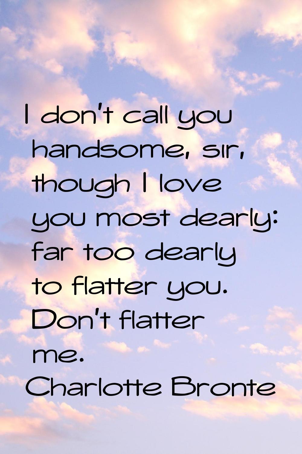 I don't call you handsome, sir, though I love you most dearly: far too dearly to flatter you. Don't