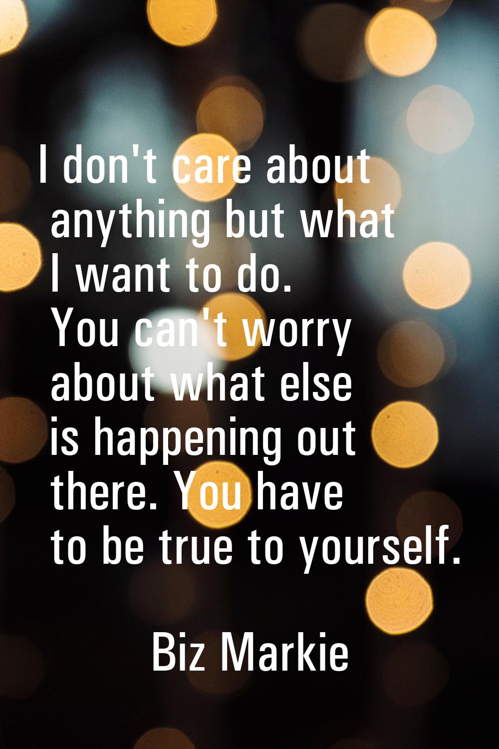 I don't care about anything but what I want to do. You can't worry about what else is happening out
