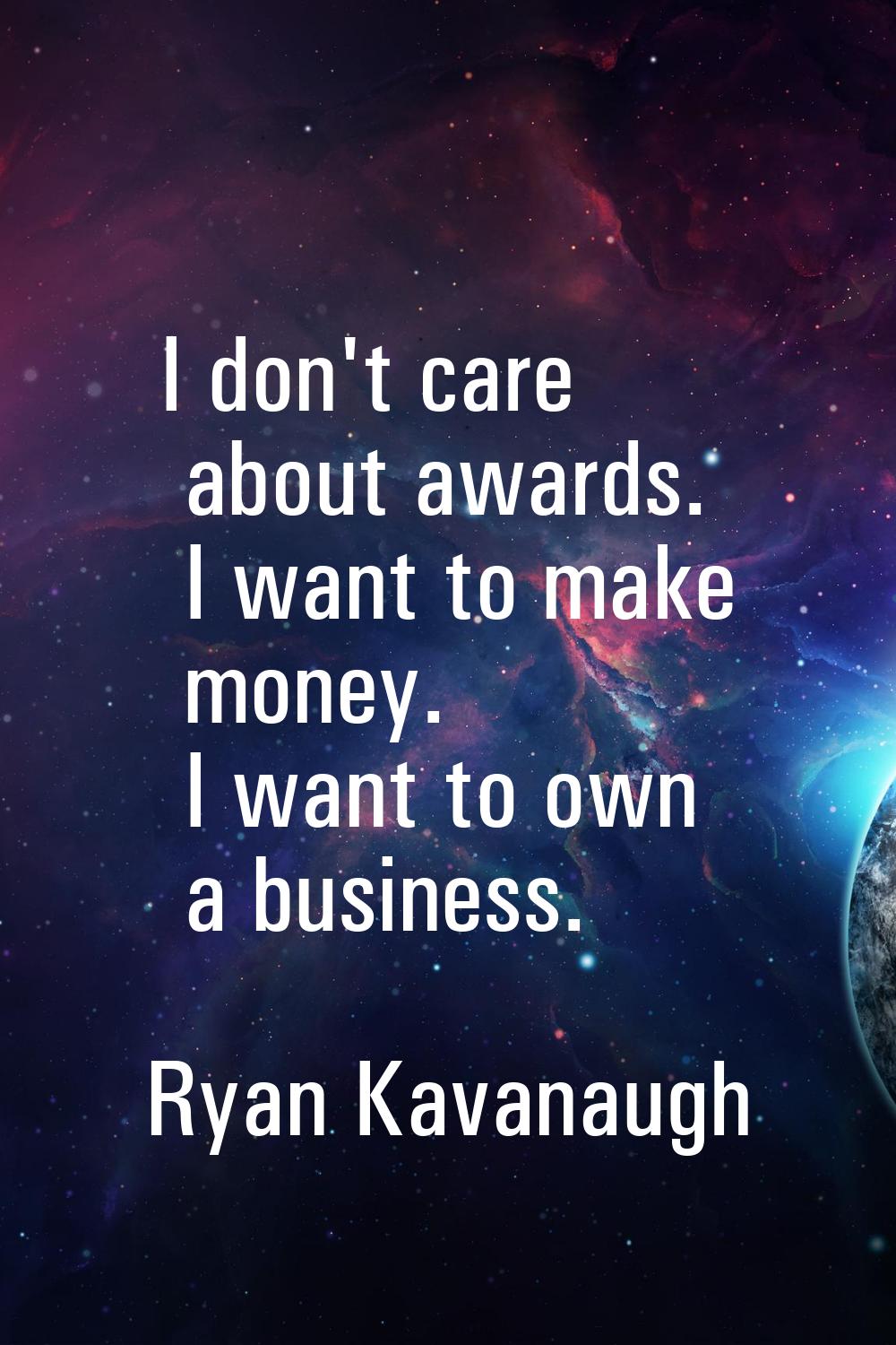 I don't care about awards. I want to make money. I want to own a business.