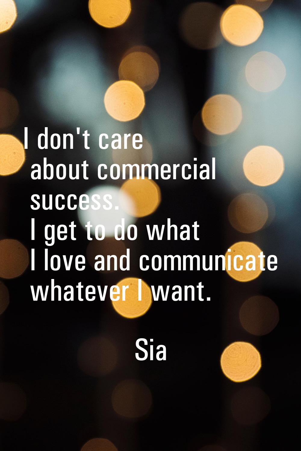 I don't care about commercial success. I get to do what I love and communicate whatever I want.