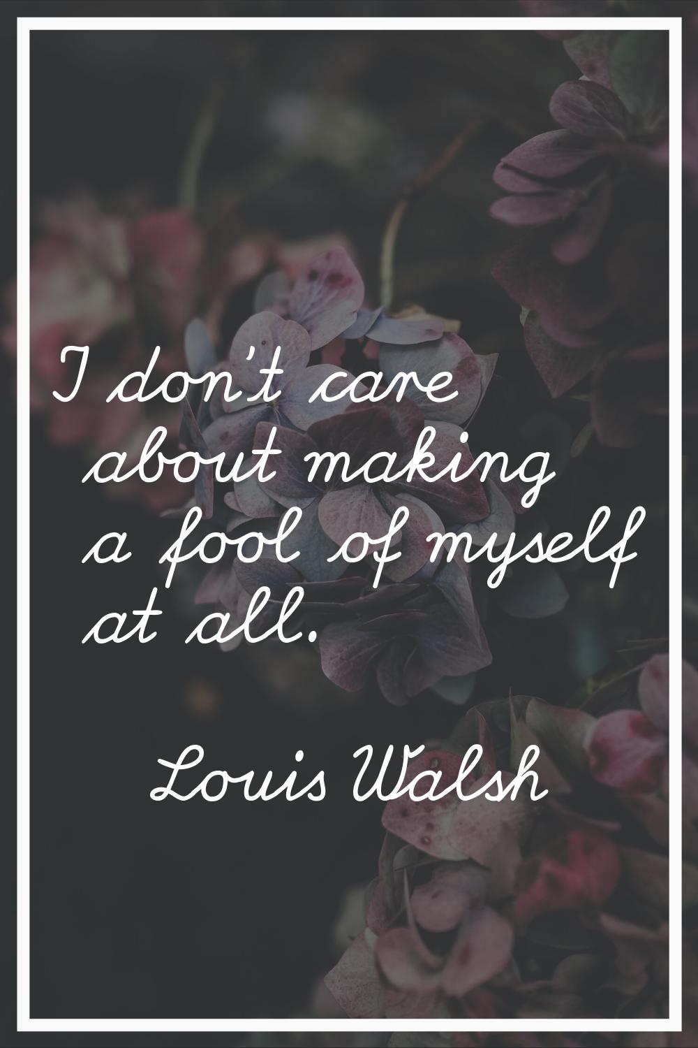 I don't care about making a fool of myself at all.