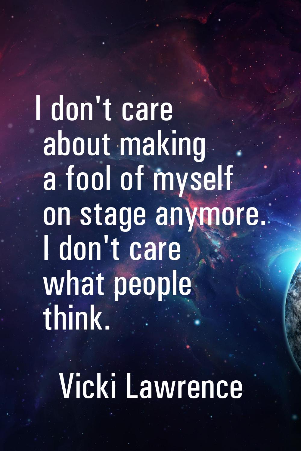 I don't care about making a fool of myself on stage anymore. I don't care what people think.
