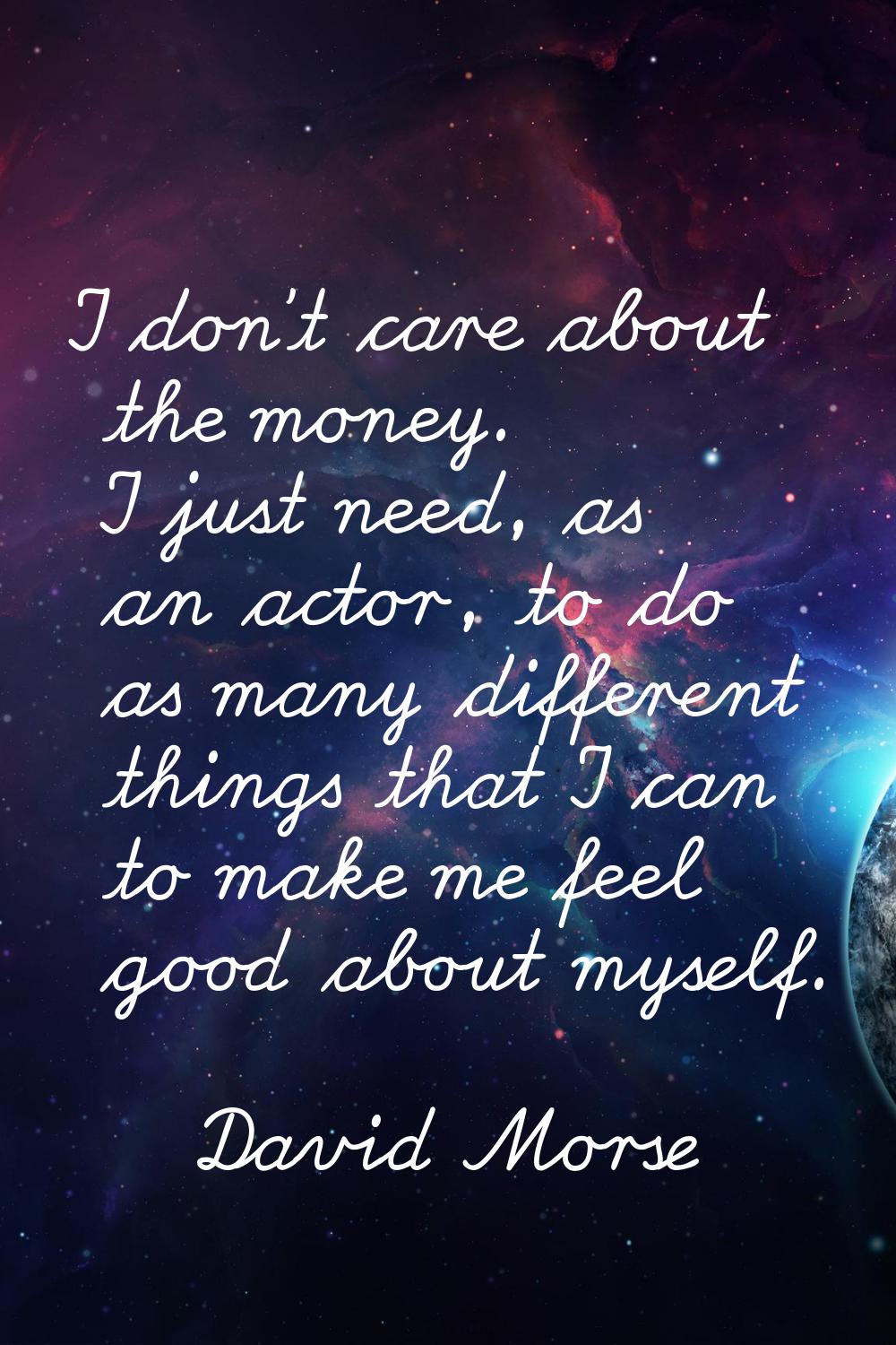 I don't care about the money. I just need, as an actor, to do as many different things that I can t