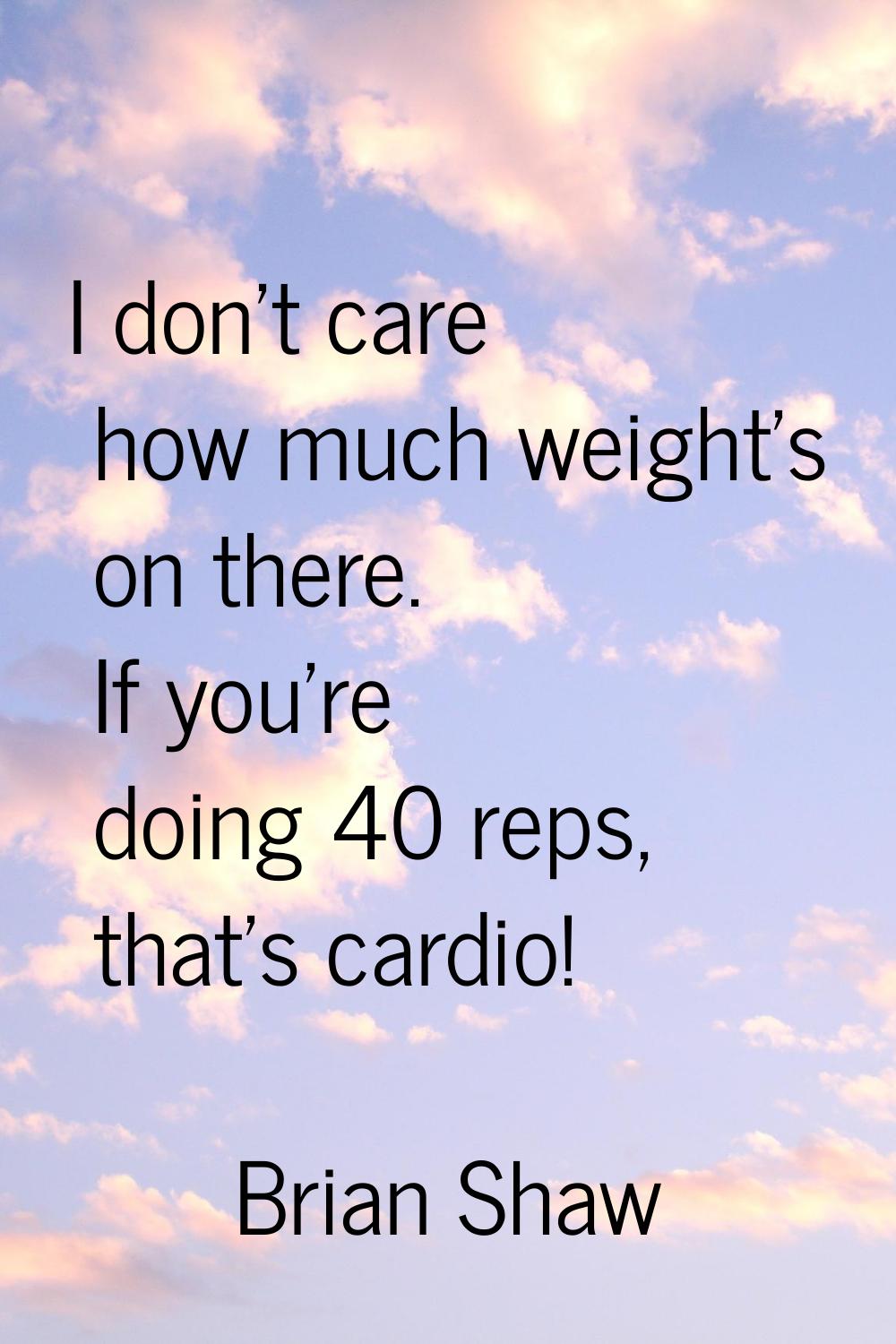 I don't care how much weight's on there. If you're doing 40 reps, that's cardio!
