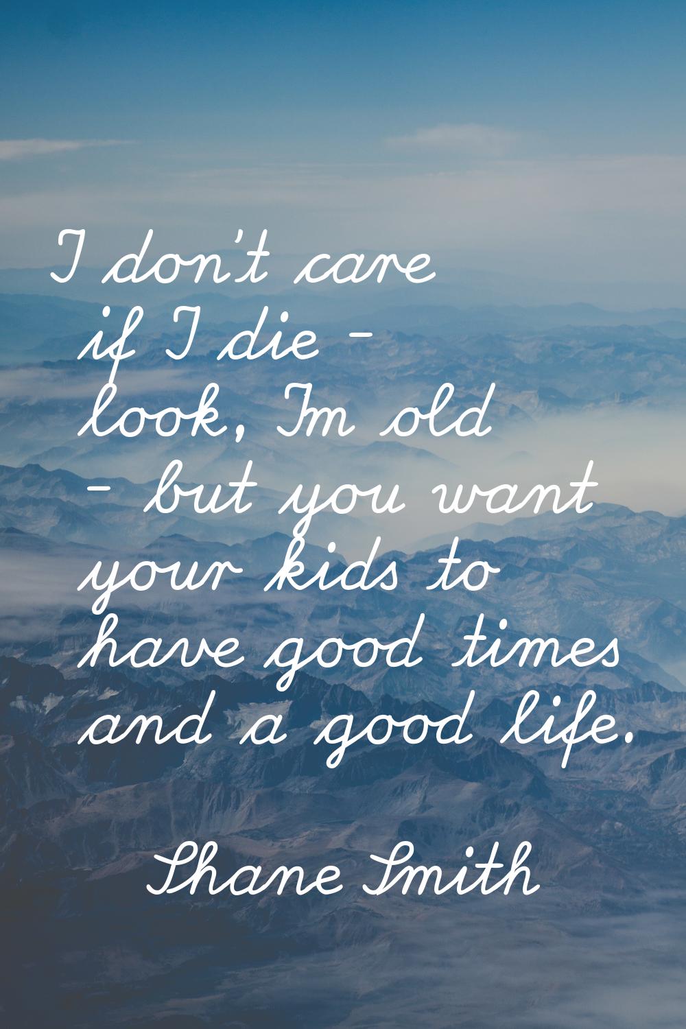 I don't care if I die - look, I'm old - but you want your kids to have good times and a good life.