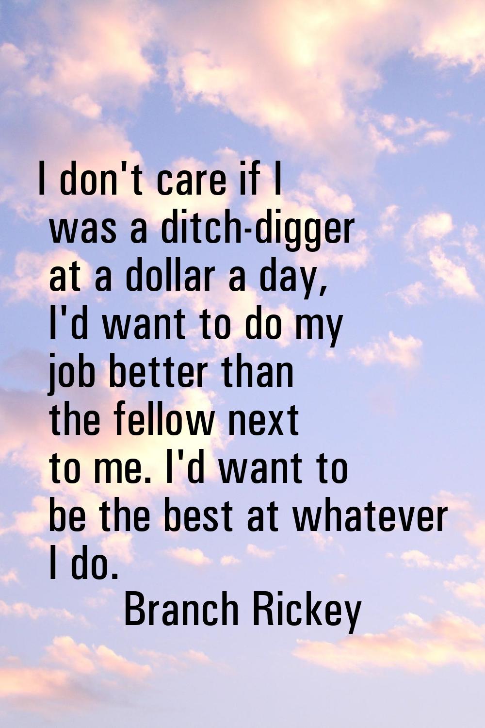 I don't care if I was a ditch-digger at a dollar a day, I'd want to do my job better than the fello