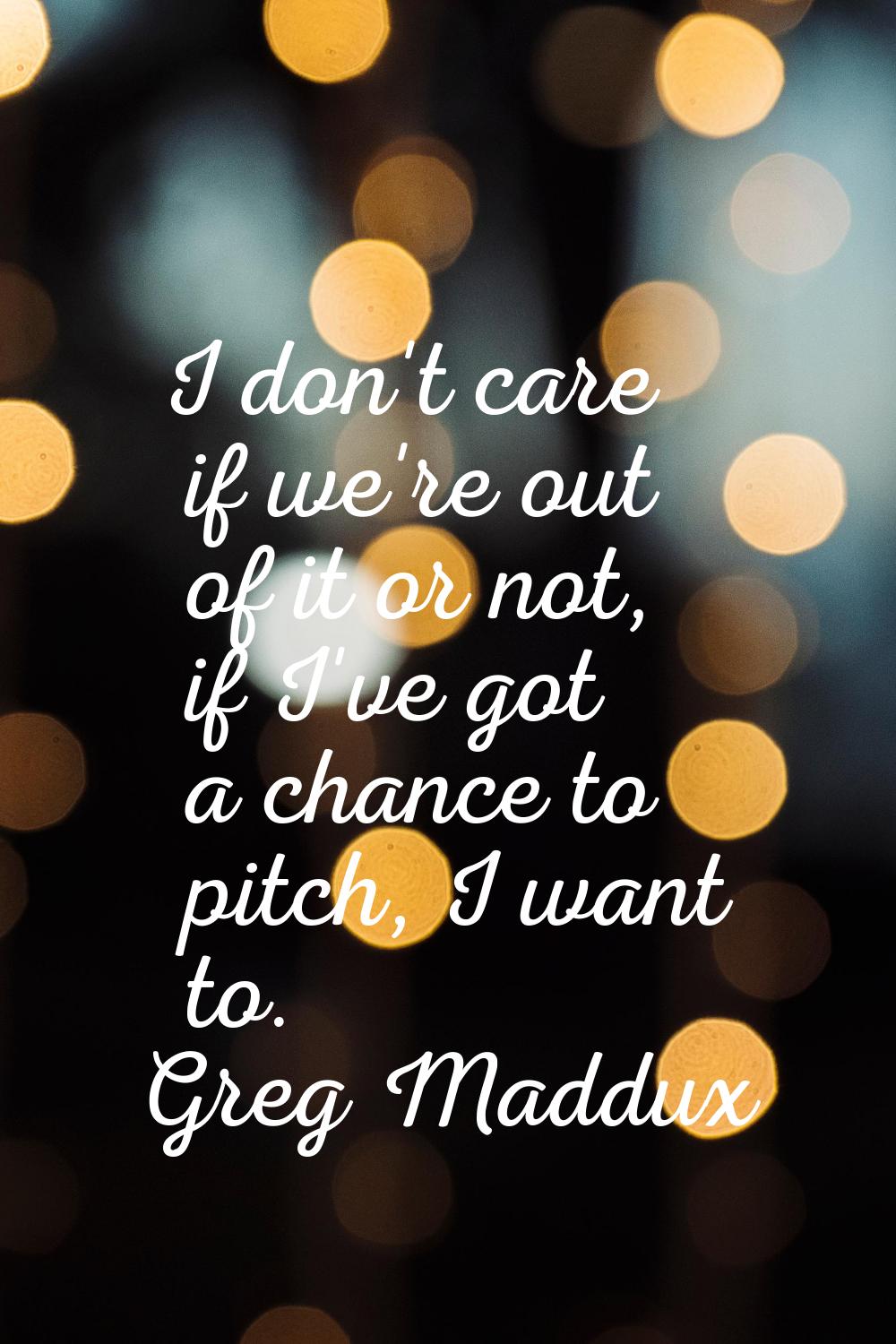 I don't care if we're out of it or not, if I've got a chance to pitch, I want to.